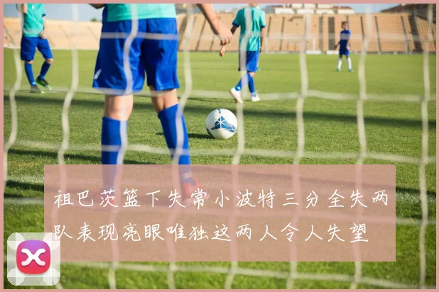 祖巴茨篮下失常小波特三分全失两队表现亮眼唯独这两人令人失望