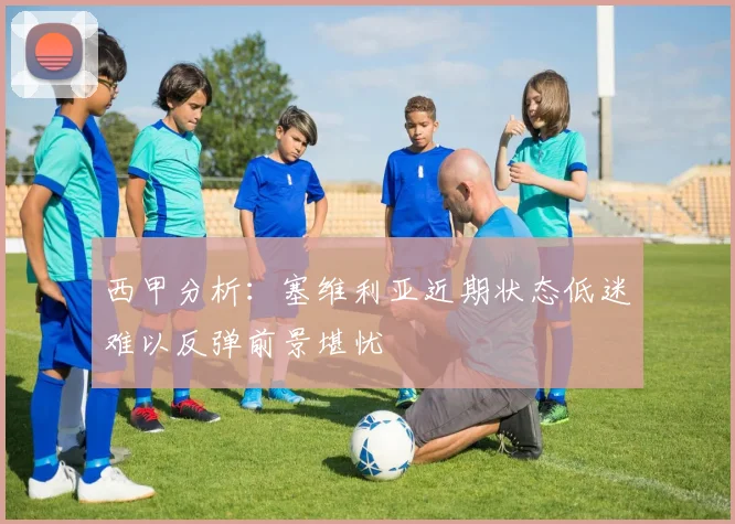 西甲分析：塞维利亚近期状态低迷难以反弹前景堪忧