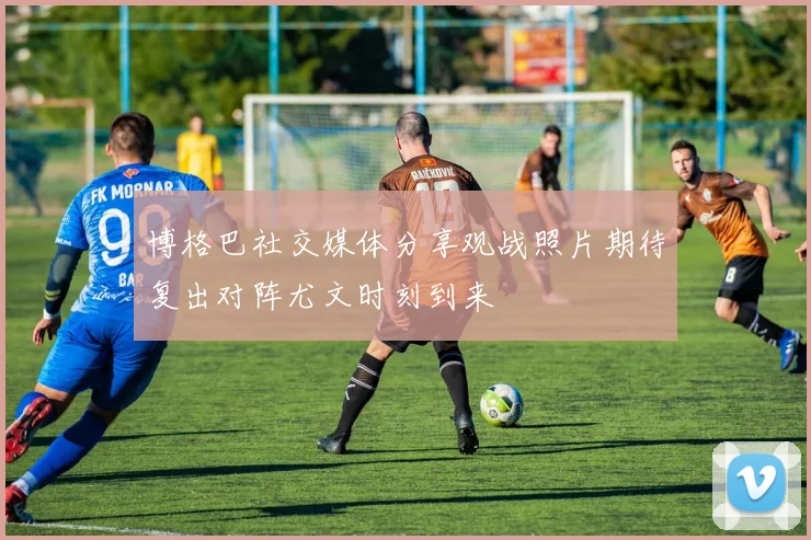 博格巴社交媒体分享观战照片期待复出对阵尤文时刻到来