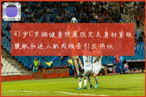 41岁C罗晒健身照展现完美身材紧致腹肌和迷人肌肉线条引发热议