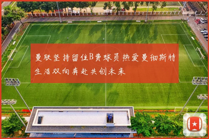 曼联坚持留住B费球员热爱曼彻斯特生活双向奔赴共创未来