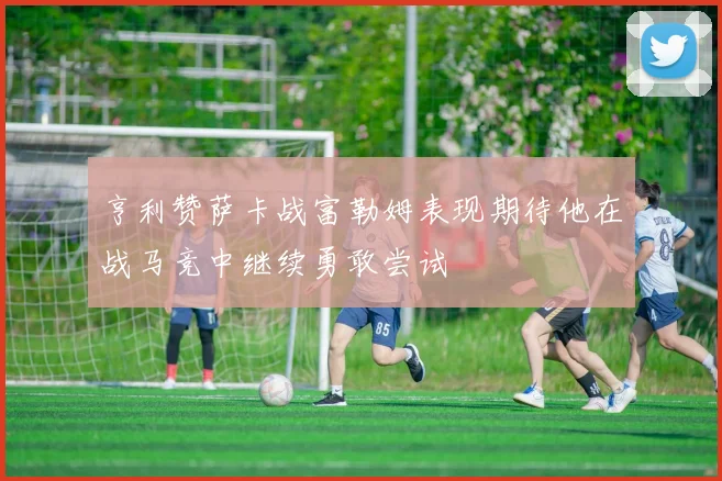 亨利赞萨卡战富勒姆表现期待他在战马竞中继续勇敢尝试