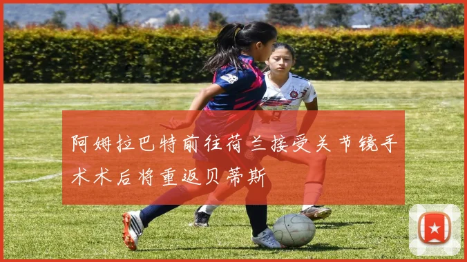 阿姆拉巴特前往荷兰接受关节镜手术术后将重返贝蒂斯