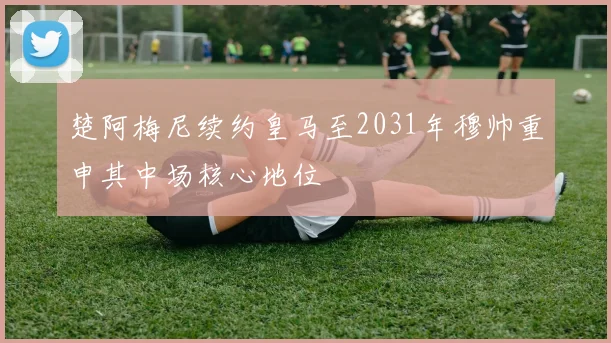 楚阿梅尼续约皇马至2031年穆帅重申其中场核心地位
