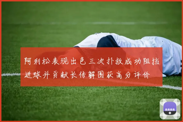 阿利松表现出色三次扑救成功阻挡进球并贡献长传解围获高分评价