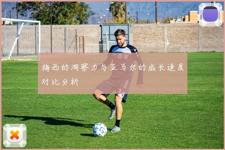 梅西的洞察力与亚马尔的成长速度对比分析
