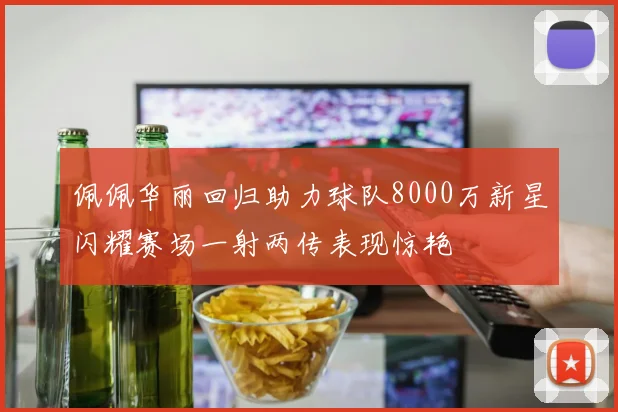 佩佩华丽回归助力球队8000万新星闪耀赛场一射两传表现惊艳