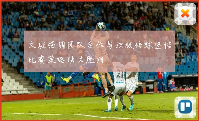 文班强调团队合作与积极传球坚信比赛策略助力胜利