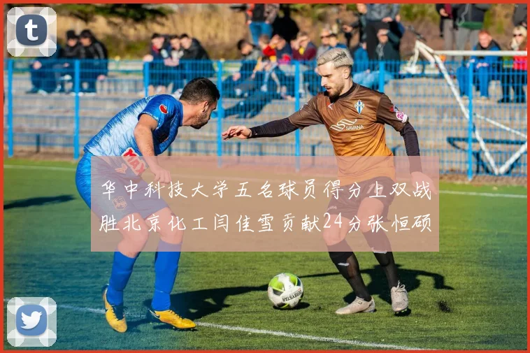 华中科技大学五名球员得分上双战胜北京化工闫佳雪贡献24分张恒硕斩获25分8篮板8助攻