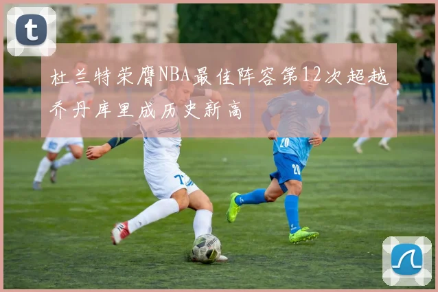 杜兰特荣膺NBA最佳阵容第12次超越乔丹库里成历史新高