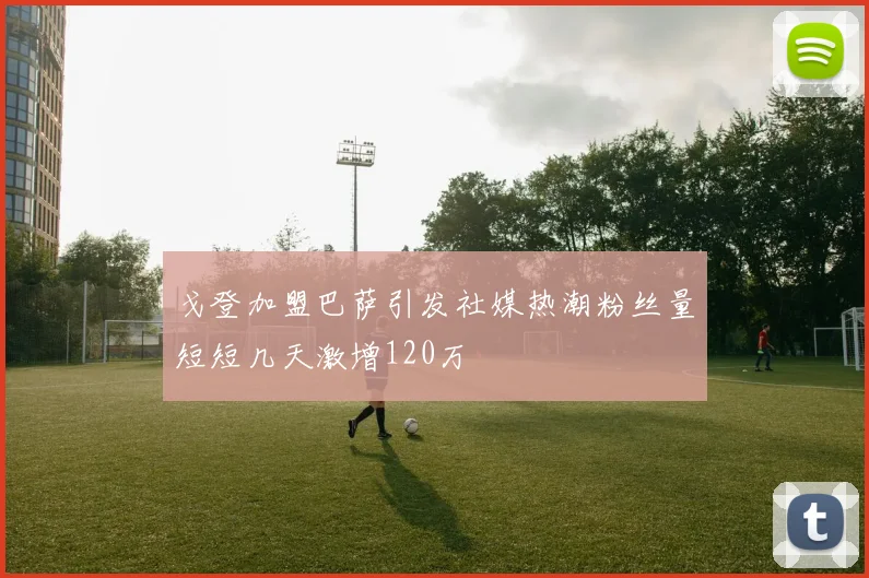 戈登加盟巴萨引发社媒热潮粉丝量短短几天激增120万