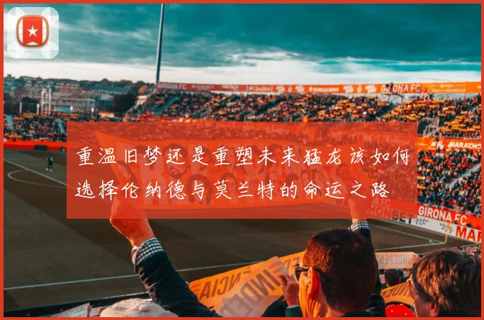 重温旧梦还是重塑未来猛龙该如何选择伦纳德与莫兰特的命运之路