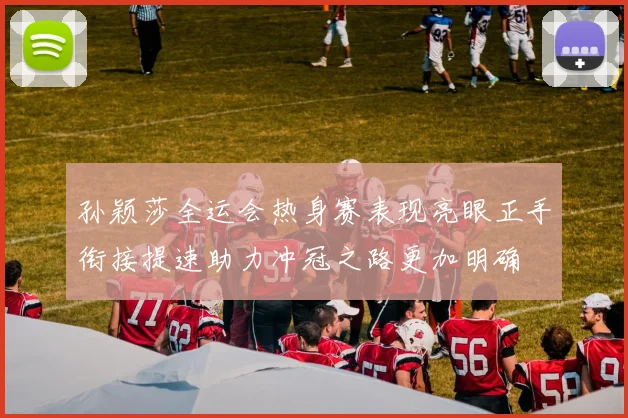 孙颖莎全运会热身赛表现亮眼正手衔接提速助力冲冠之路更加明确