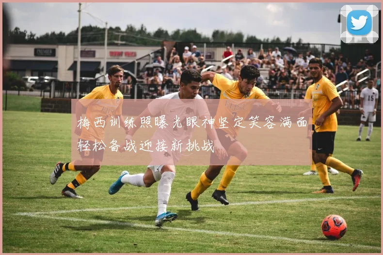 梅西训练照曝光眼神坚定笑容满面轻松备战迎接新挑战