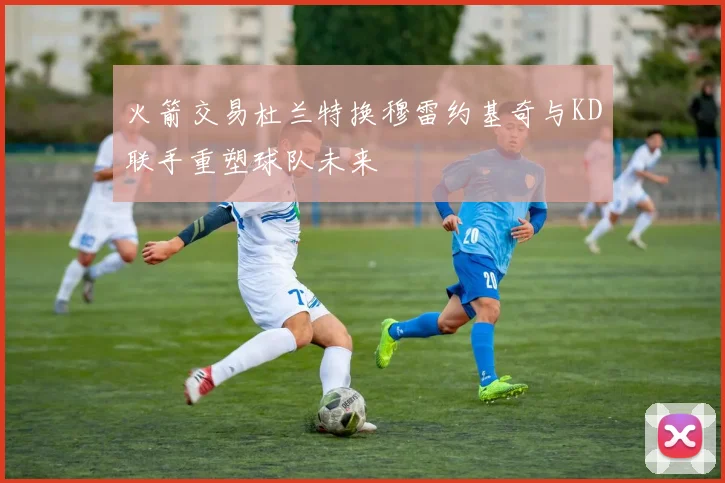 火箭交易杜兰特换穆雷约基奇与KD联手重塑球队未来