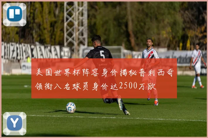 美国世界杯阵容身价揭秘普利西奇领衔八名球员身价达2500万欧