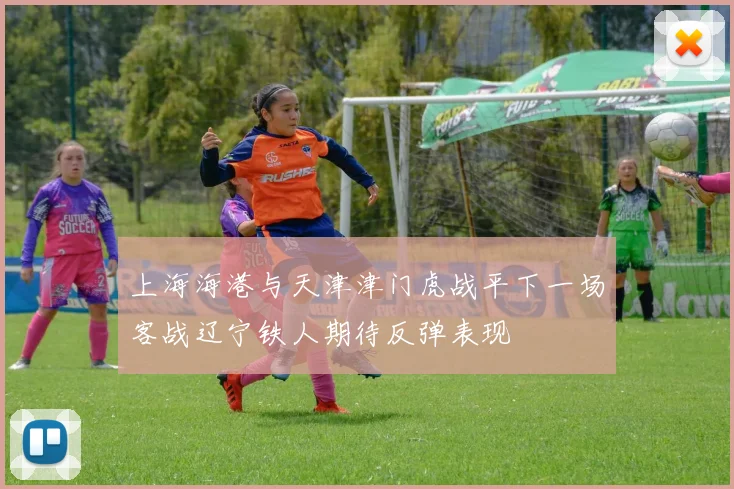 上海海港与天津津门虎战平下一场客战辽宁铁人期待反弹表现