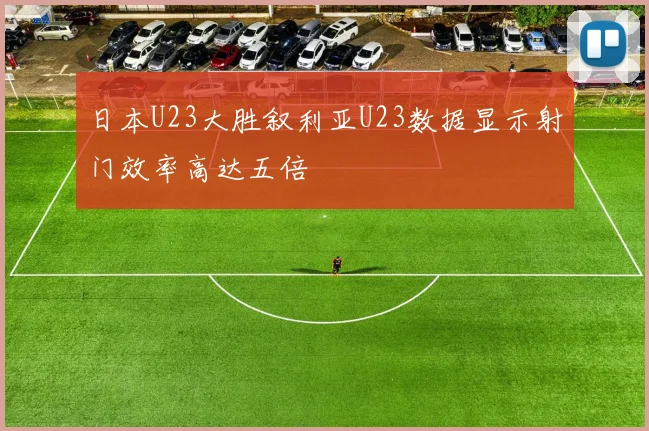 日本U23大胜叙利亚U23数据显示射门效率高达五倍