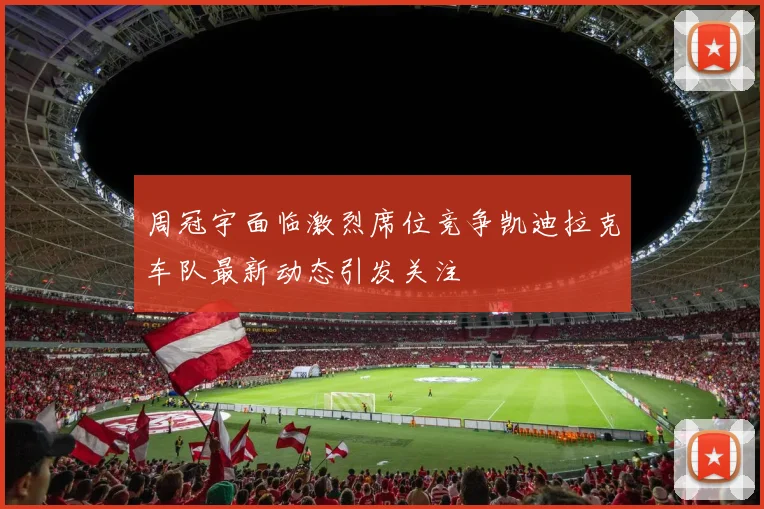周冠宇面临激烈席位竞争凯迪拉克车队最新动态引发关注
