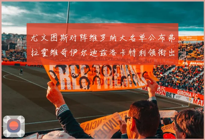 尤文图斯对阵维罗纳大名单公布弗拉霍维奇伊尔迪兹洛卡特利领衔出战