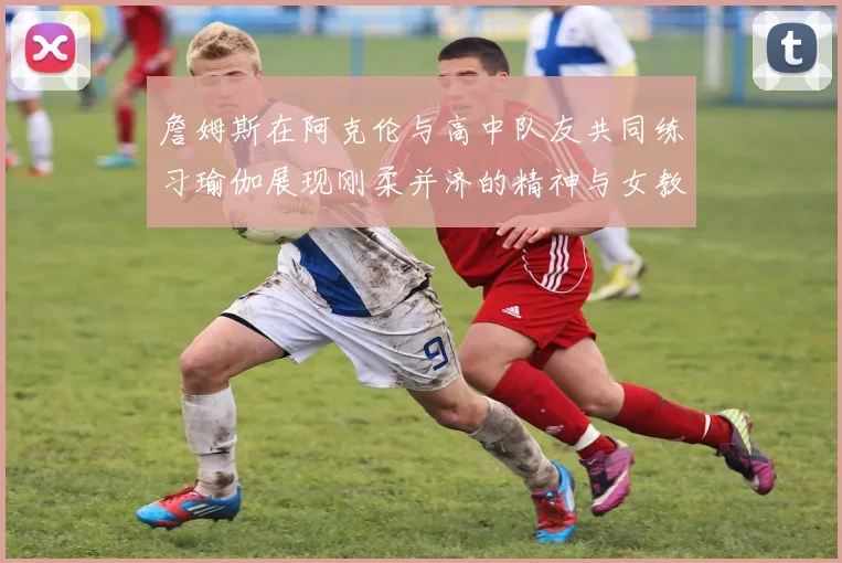 詹姆斯在阿克伦与高中队友共同练习瑜伽展现刚柔并济的精神与女教练合影留念