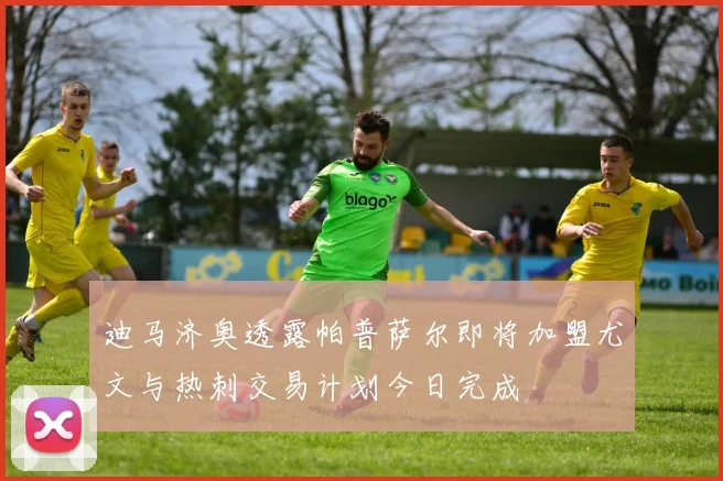 迪马济奥透露帕普萨尔即将加盟尤文与热刺交易计划今日完成