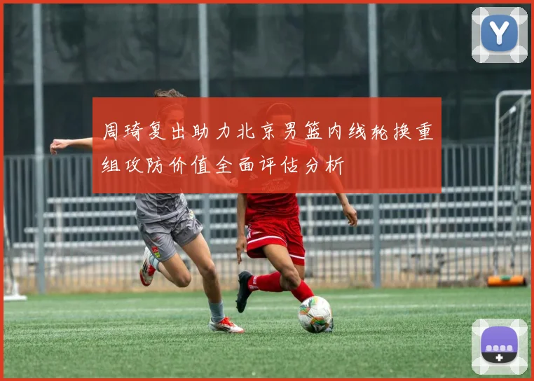 周琦复出助力北京男篮内线轮换重组攻防价值全面评估分析