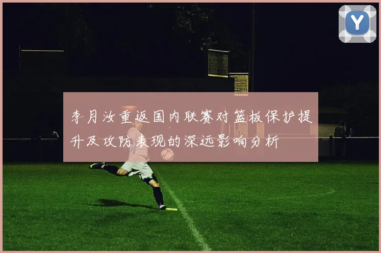 李月汝重返国内联赛对篮板保护提升及攻防表现的深远影响分析