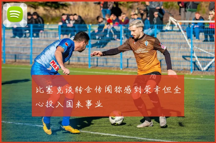 比塞克谈转会传闻称感到荣幸但全心投入国米事业
