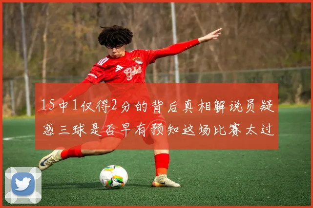 15中1仅得2分的背后真相解说员疑惑三球是否早有预知这场比赛太过抽象