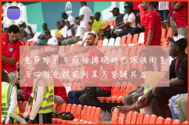 皇萨球员年薪榜揭晓姆巴佩领衔皇马四将包揽前列莱万紧随其后