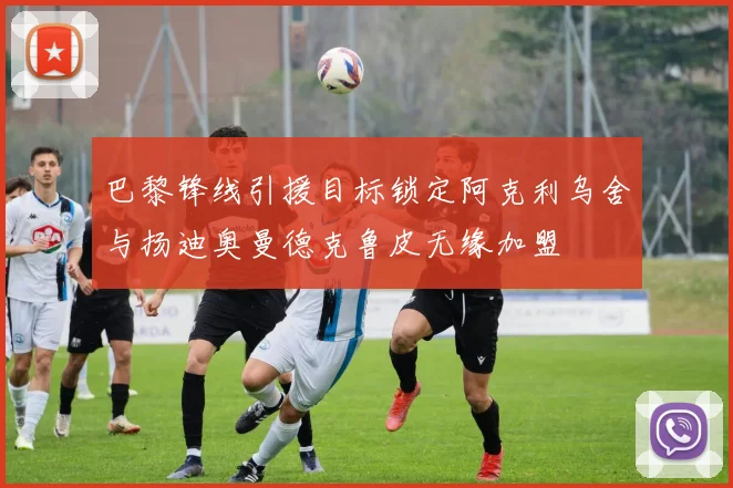 巴黎锋线引援目标锁定阿克利乌舍与扬迪奥曼德克鲁皮无缘加盟